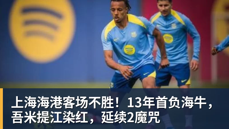 上海海港客场不胜！13年首负海牛，吾米提江染红，延续2魔咒