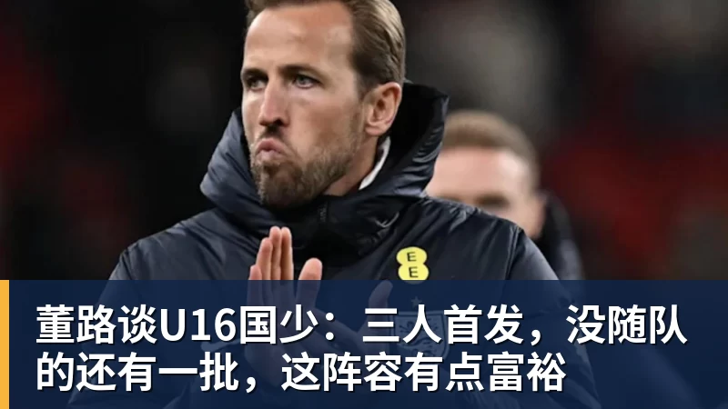 开云下注董路谈U16国少：三人首发，没随队的还有一批，这阵容有点富裕